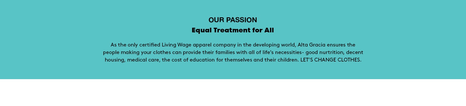 Our passion. Equal treatment for all. As the only certified Living Wage apparel company in the developing world, Alta Gracia ensures the people making your clothes can provide their families with all of life’s necessities - good nutrition, decent housing, medical care, the cost of education for themselves and their children. LET’S CHANGE CLOTHES.