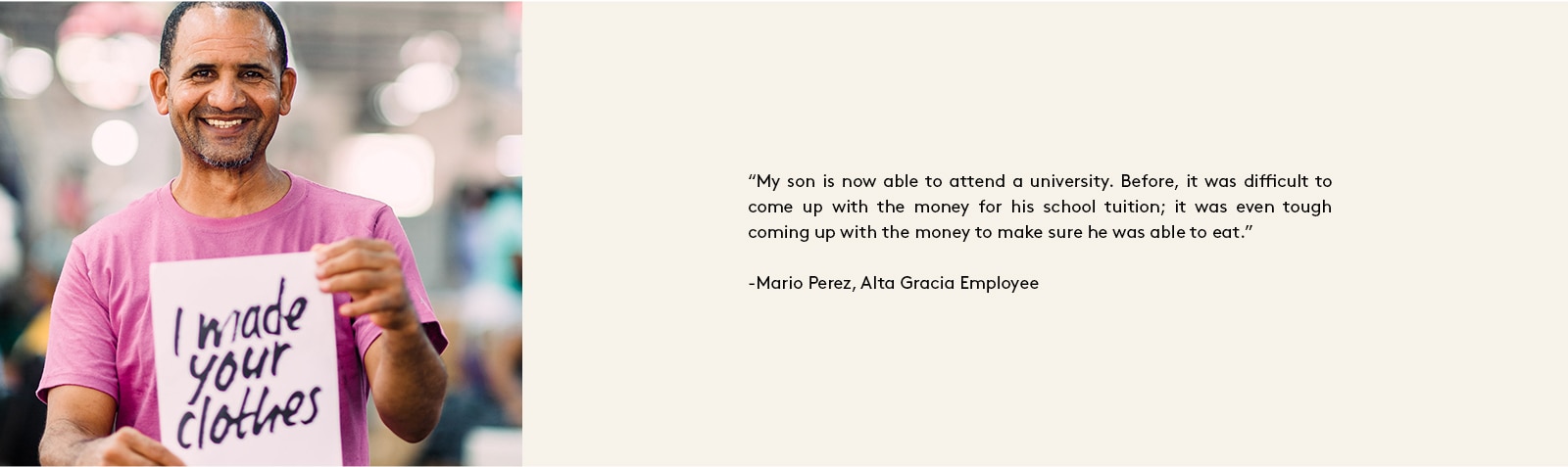 “My son is now able to attend a university. Before, it was difficult to come up with the money for his school tuition; it was even tough coming up with the money to make sure he was able to eat.” - Mario Perez, Alta Gracia Employee