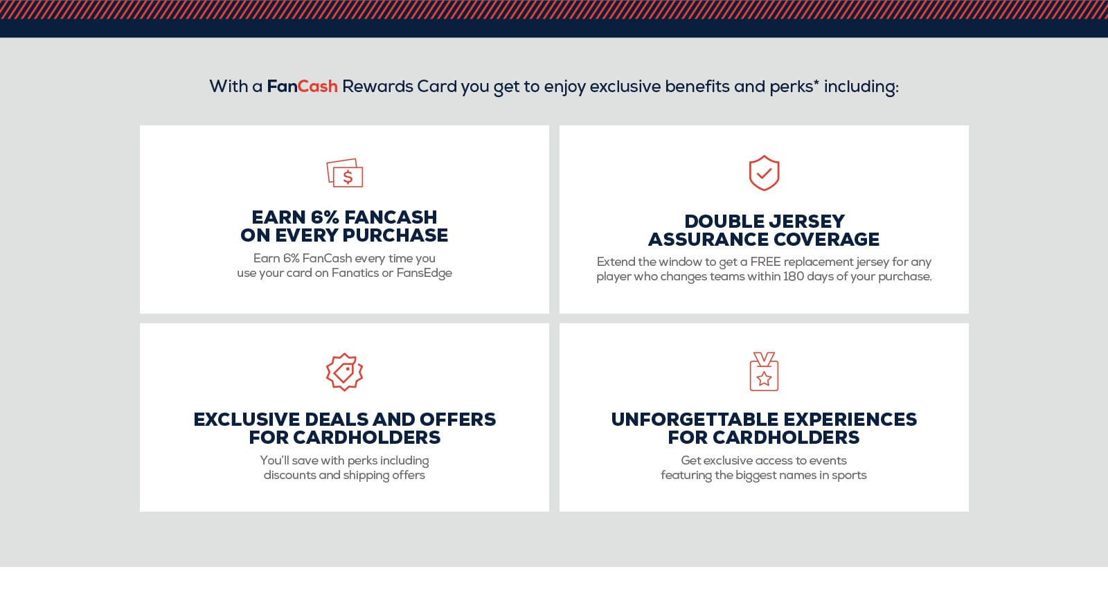 With a FanCash Rewards Card you get to enjoy exclusive benefits and perks including: Earn 6% FanCash on every purchase. Earn %5 every time you use your card on Fanatics or FansEdge. Double Jersey Assurance Coverage. Extend the window to get a FREE replacement jersey for any player who changes teams within 180 days of your purchase. Exclusive deals and offers for cardholders. You'll save even more with perks including discounts and shipping offers. Unforgettable experiences for cardholders. Get exclusive access to events featuring the biggest names in sports.