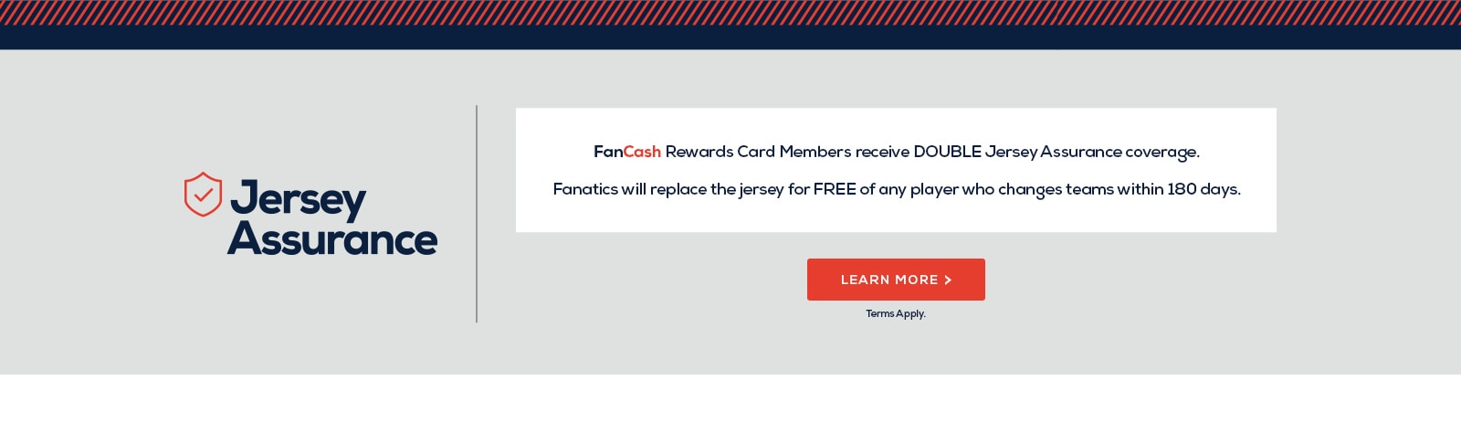 FanCash Rewards Card Members receive DOUBLE Jersey Assurance coverage. Fanatics will replace the jersey for FREE of any player who changes teams within 180 days. Learn more. *Terms Apply.